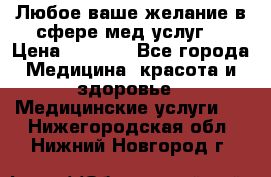 Любое ваше желание в сфере мед.услуг. › Цена ­ 1 100 - Все города Медицина, красота и здоровье » Медицинские услуги   . Нижегородская обл.,Нижний Новгород г.
